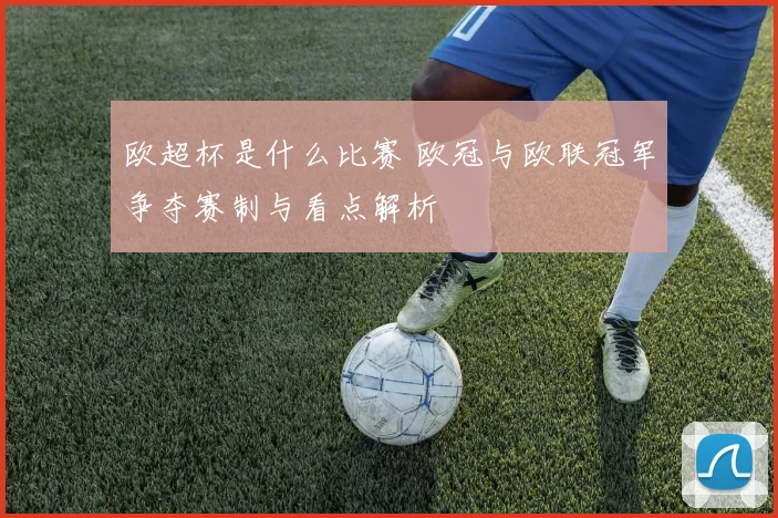 欧超杯是什么比赛 欧冠与欧联冠军争夺赛制与看点解析