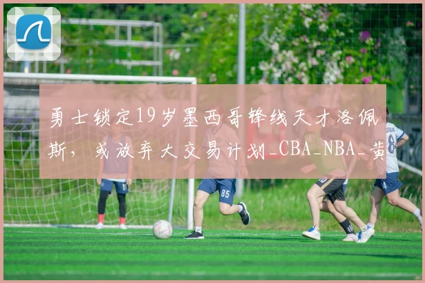 勇士锁定19岁墨西哥锋线天才洛佩斯，或放弃大交易计划_CBA_NBA_黄蜂