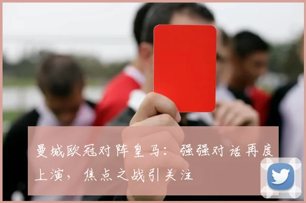 曼城欧冠对阵皇马:强强对话再度上演,焦点之战引关注